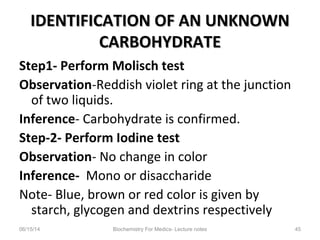 IDENTIFICATION OF AN UNKNOWNIDENTIFICATION OF AN UNKNOWN
CARBOHYDRATECARBOHYDRATE
Step1- Perform Molisch test
Observation-Reddish violet ring at the junction
of two liquids.
Inference- Carbohydrate is confirmed.
Step-2- Perform Iodine test
Observation- No change in color
Inference- Mono or disaccharide
Note- Blue, brown or red color is given by
starch, glycogen and dextrins respectively
06/15/14 Biochemistry For Medics- Lecture notes 45
 