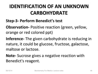 IDENTIFICATION OF AN UNKNOWNIDENTIFICATION OF AN UNKNOWN
CARBOHYDRATECARBOHYDRATE
Step-3- Perform Benedict’s test
Observation- Positive reaction (green, yellow,
orange or red colored ppt)
Inference- The given carbohydrate is reducing in
nature, it could be glucose, fructose, galactose,
maltose or lactose.
Note- Sucrose gives a negative reaction with
Benedict's reagent.
06/15/14 Biochemistry For Medics- Lecture notes 46
 