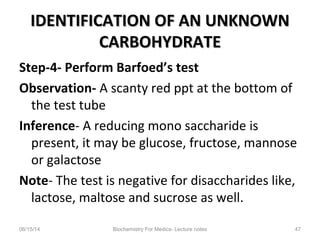 IDENTIFICATION OF AN UNKNOWNIDENTIFICATION OF AN UNKNOWN
CARBOHYDRATECARBOHYDRATE
Step-4- Perform Barfoed’s test
Observation- A scanty red ppt at the bottom of
the test tube
Inference- A reducing mono saccharide is
present, it may be glucose, fructose, mannose
or galactose
Note- The test is negative for disaccharides like,
lactose, maltose and sucrose as well.
06/15/14 Biochemistry For Medics- Lecture notes 47
 