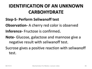 IDENTIFICATION OF AN UNKNOWNIDENTIFICATION OF AN UNKNOWN
CARBOHYDRATECARBOHYDRATE
Step-5- Perform Seliwanoff test
Observation- A cherry red color is observed
Inference- Fructose is confirmed.
Note- Glucose, galactose and mannose give a
negative result with seliwanoff test.
Sucrose gives a positive reaction with seliwanoff
test.
06/15/14 Biochemistry For Medics- Lecture notes 48
 