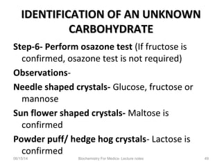IDENTIFICATION OF AN UNKNOWNIDENTIFICATION OF AN UNKNOWN
CARBOHYDRATECARBOHYDRATE
Step-6- Perform osazone test (If fructose is
confirmed, osazone test is not required)
Observations-
Needle shaped crystals- Glucose, fructose or
mannose
Sun flower shaped crystals- Maltose is
confirmed
Powder puff/ hedge hog crystals- Lactose is
confirmed
06/15/14 Biochemistry For Medics- Lecture notes 49
 