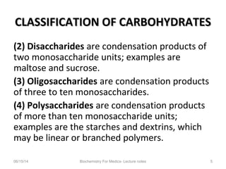 CLASSIFICATION OF CARBOHYDRATESCLASSIFICATION OF CARBOHYDRATES
(2) Disaccharides are condensation products of
two monosaccharide units; examples are
maltose and sucrose.
(3) Oligosaccharides are condensation products
of three to ten monosaccharides.
(4) Polysaccharides are condensation products
of more than ten monosaccharide units;
examples are the starches and dextrins, which
may be linear or branched polymers.
06/15/14 Biochemistry For Medics- Lecture notes 5
 