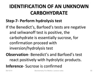 IDENTIFICATION OF AN UNKNOWNIDENTIFICATION OF AN UNKNOWN
CARBOHYDRATECARBOHYDRATE
Step-7- Perform hydrolysis test
If the Benedict’s, Barfoed’s tests are negative
and seliwanoff test is positive, the
carbohydrate is essentially sucrose, for
confirmation proceed with
inversion/hydrolysis test
Observation- Benedict’s and Barfoed’s test
react positively with hydrolytic products.
Inference- Sucrose is confirmed
06/15/14 Biochemistry For Medics- Lecture notes 50
 