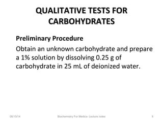 QUALITATIVE TESTS FORQUALITATIVE TESTS FOR
CARBOHYDRATESCARBOHYDRATES
Preliminary Procedure
Obtain an unknown carbohydrate and prepare
a 1% solution by dissolving 0.25 g of
carbohydrate in 25 mL of deionized water.
06/15/14 Biochemistry For Medics- Lecture notes 9
 