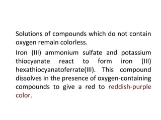 •
Solutions of compounds which do not contain
oxygen remain colorless.
•
Iron (III) ammonium sulfate and potassium
thiocyanate react to form iron (III)
hexathiocyanatoferrate(III). This compound
dissolves in the presence of oxygen-containing
compounds to give a red to reddish-purple
color.
 