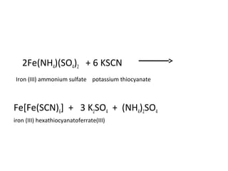 •
2Fe(NH4)(SO4)2 + 6 KSCN
Iron (III) ammonium sulfate potassium thiocyanate
Fe[Fe(SCN)6] + 3 K2SO4 + (NH4)2SO4
iron (III) hexathiocyanatoferrate(III)
 