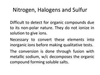 Nitrogen, Halogens and Sulfur
•
Difficult to detect for organic compounds due
to its non-polar nature. They do not ionize in
solution to give ions.
•
Necessary to convert these elements into
inorganic ions before making qualitative tests.
•
The conversion is done through fusion with
metallic sodium, w/c decomposes the organic
compound forming soluble salts.
 