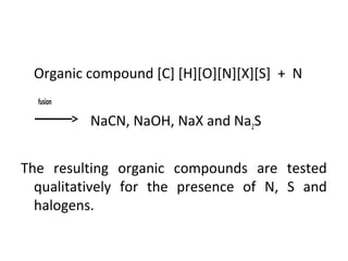 •
Organic compound [C] [H][O][N][X][S] + N
fusion
NaCN, NaOH, NaX and Na2S
The resulting organic compounds are tested
qualitatively for the presence of N, S and
halogens.
 