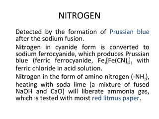 NITROGEN
•
Detected by the formation of Prussian blue
after the sodium fusion.
•
Nitrogen in cyanide form is converted to
sodium ferrocyanide, which produces Prussian
blue (ferric ferrocyanide, Fe4[Fe(CN)6]3 with
ferric chloride in acid solution.
•
Nitrogen in the form of amino nitrogen (-NH2),
heating with soda lime (a mixture of fused
NaOH and CaO) will liberate ammonia gas,
which is tested with moist red litmus paper.
 