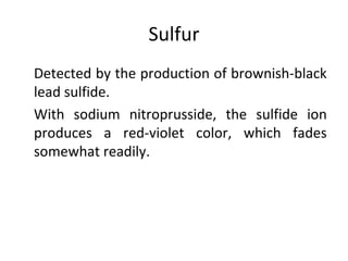 Sulfur
•
Detected by the production of brownish-black
lead sulfide.
•
With sodium nitroprusside, the sulfide ion
produces a red-violet color, which fades
somewhat readily.
 