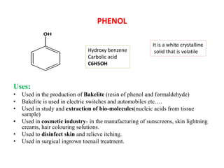 PHENOL
Uses:
• Used in the production of Bakelite (resin of phenol and formaldehyde)
• Bakelite is used in electric switches and automobiles etc….
• Used in study and extraction of bio-molecules(nucleic acids from tissue
sample)
• Used in cosmetic industry- in the manufacturing of sunscreens, skin lightning
creams, hair colouring solutions.
• Used to disinfect skin and relieve itching.
• Used in surgical ingrown toenail treatment.
OH
Hydroxy benzene
Carbolic acid
C6H5OH
It is a white crystalline
solid that is volatile
 