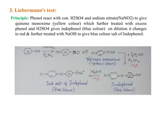 3. Liebermann's test:
Principle: Phenol react with con. H2SO4 and sodium nitrate(NaNO2) to give
quinone monoxime (yellow colour) which further treated with excess
phenol and H2SO4 gives indophenol (blue colour) on dilution it changes
to red & further treated with NaOH to give blue colour salt of Indophenol.
 
