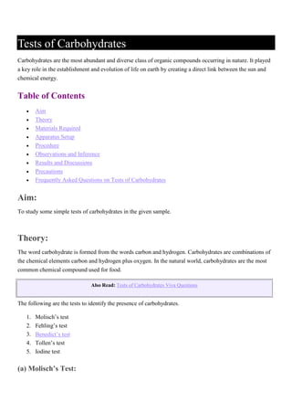 Tests of Carbohydrates
Carbohydrates are the most abundant and diverse class of organic compounds occurring in nature. It played
a key role in the establishment and evolution of life on earth by creating a direct link between the sun and
chemical energy.
Table of Contents
 Aim
 Theory
 Materials Required
 Apparatus Setup
 Procedure
 Observations and Inference
 Results and Discussions
 Precautions
 Frequently Asked Questions on Tests of Carbohydrates
Aim:
To study some simple tests of carbohydrates in the given sample.
Theory:
The word carbohydrate is formed from the words carbon and hydrogen. Carbohydrates are combinations of
the chemical elements carbon and hydrogen plus oxygen. In the natural world, carbohydrates are the most
common chemical compound used for food.
Also Read: Tests of Carbohydrates Viva Questions
The following are the tests to identify the presence of carbohydrates.
1. Molisch’s test
2. Fehling’s test
3. Benedict’s test
4. Tollen’s test
5. Iodine test
(a) Molisch’s Test:
 