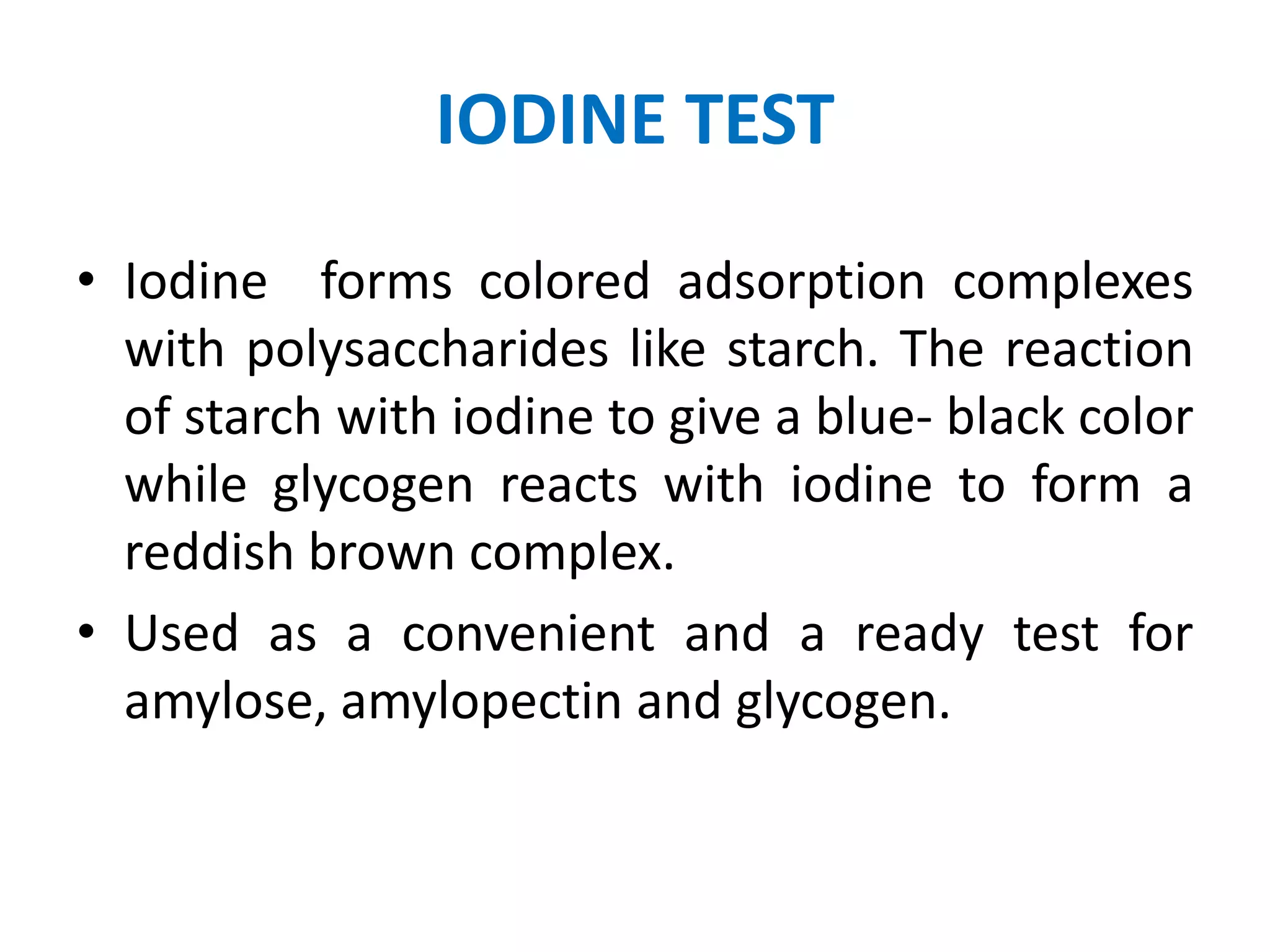 IODINE TEST
• Iodine forms colored adsorption complexes
with polysaccharides like starch. The reaction
of starch with iodine to give a blue- black color
while glycogen reacts with iodine to form a
reddish brown complex.
• Used as a convenient and a ready test for
amylose, amylopectin and glycogen.
 