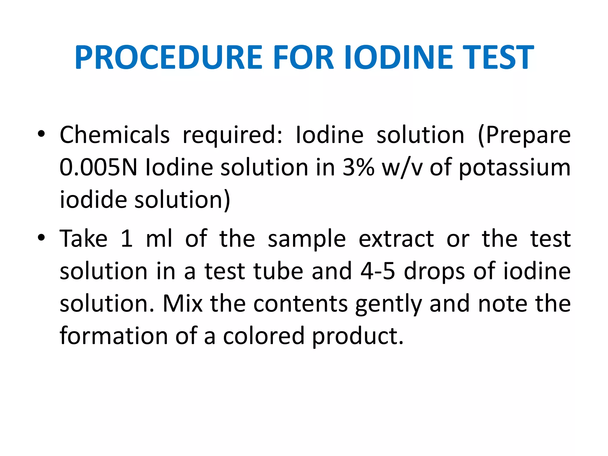 PROCEDURE FOR IODINE TEST
• Chemicals required: Iodine solution (Prepare
0.005N Iodine solution in 3% w/v of potassium
iodide solution)
• Take 1 ml of the sample extract or the test
solution in a test tube and 4-5 drops of iodine
solution. Mix the contents gently and note the
formation of a colored product.
 