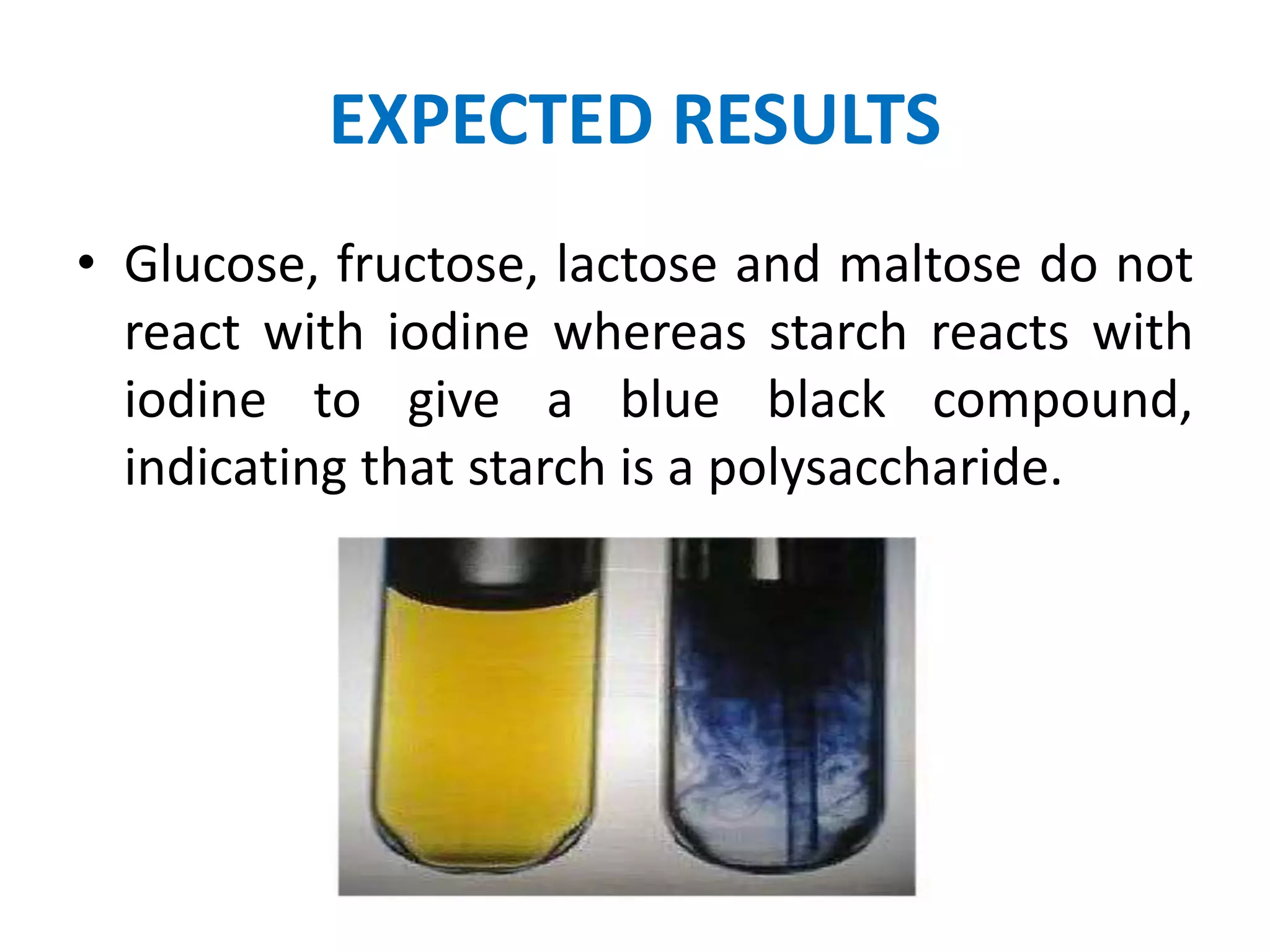 EXPECTED RESULTS
• Glucose, fructose, lactose and maltose do not
react with iodine whereas starch reacts with
iodine to give a blue black compound,
indicating that starch is a polysaccharide.
 