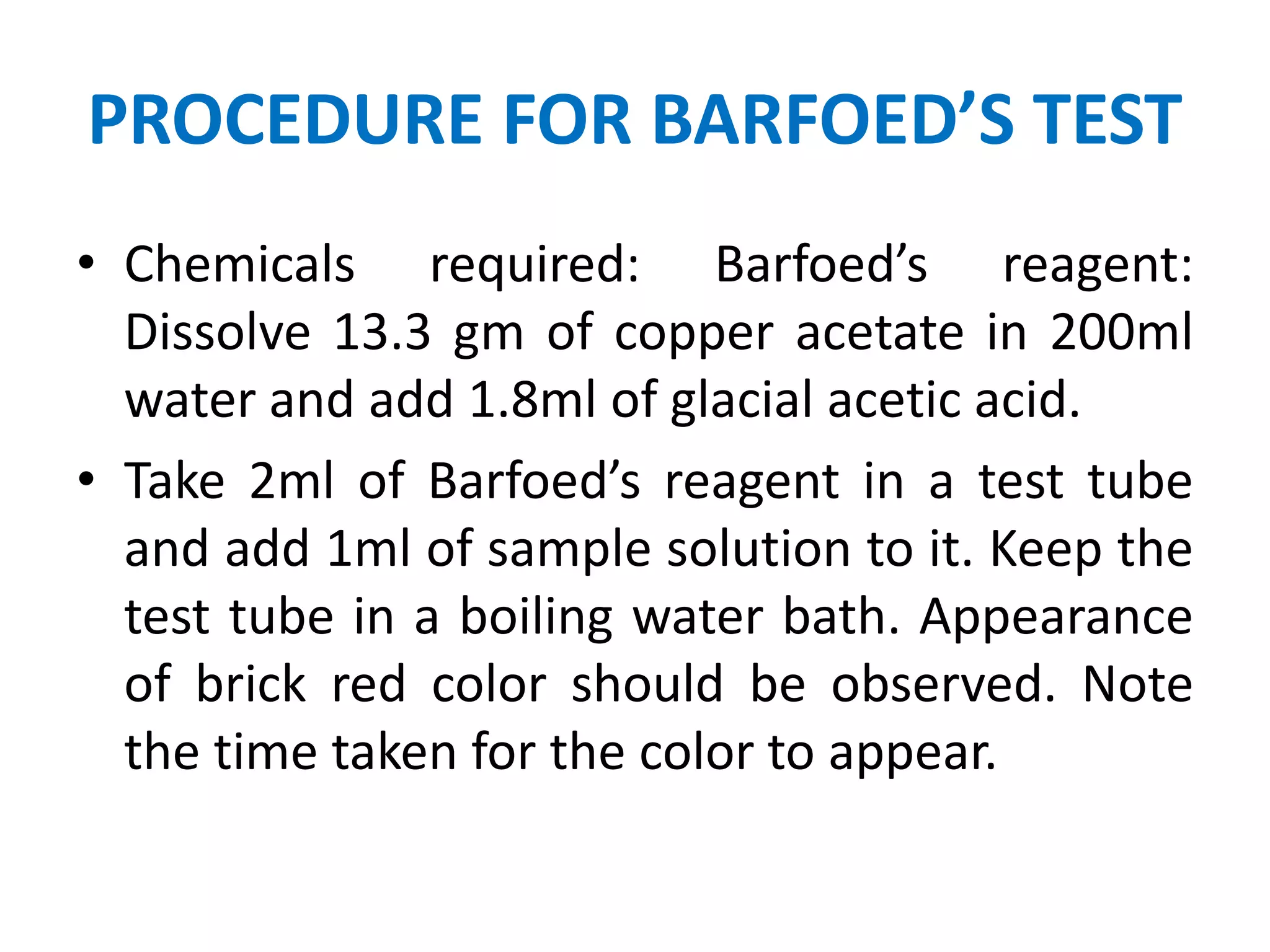 PROCEDURE FOR BARFOED’S TEST
• Chemicals required: Barfoed’s reagent:
Dissolve 13.3 gm of copper acetate in 200ml
water and add 1.8ml of glacial acetic acid.
• Take 2ml of Barfoed’s reagent in a test tube
and add 1ml of sample solution to it. Keep the
test tube in a boiling water bath. Appearance
of brick red color should be observed. Note
the time taken for the color to appear.
 