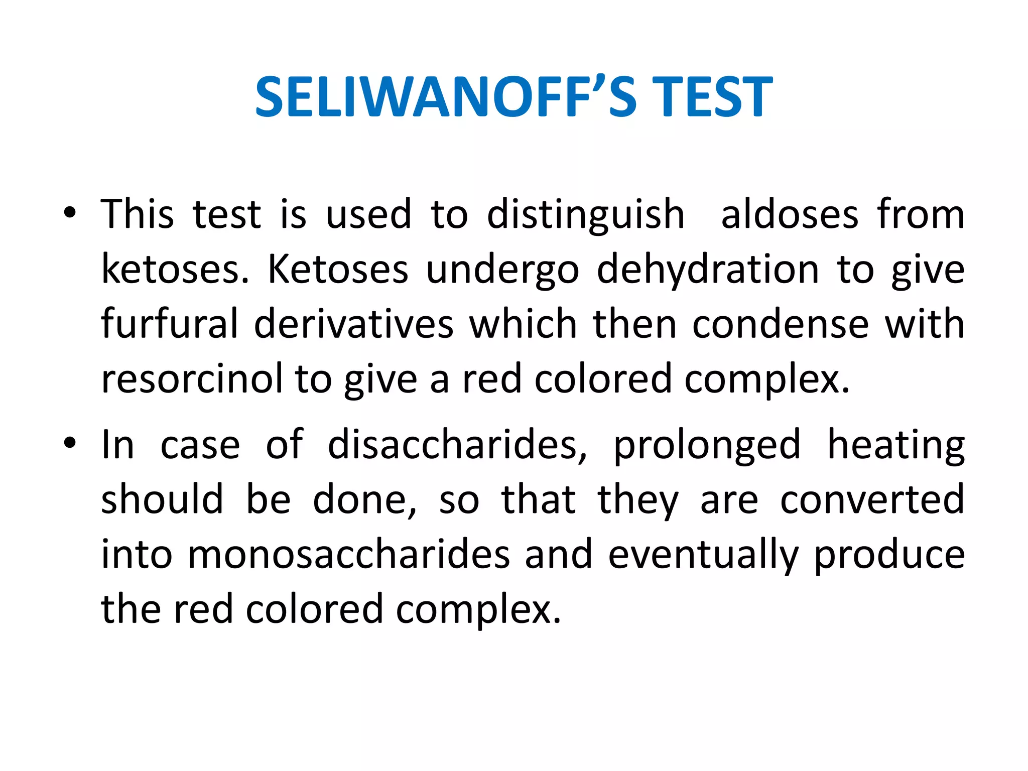 SELIWANOFF’S TEST
• This test is used to distinguish aldoses from
ketoses. Ketoses undergo dehydration to give
furfural derivatives which then condense with
resorcinol to give a red colored complex.
• In case of disaccharides, prolonged heating
should be done, so that they are converted
into monosaccharides and eventually produce
the red colored complex.
 