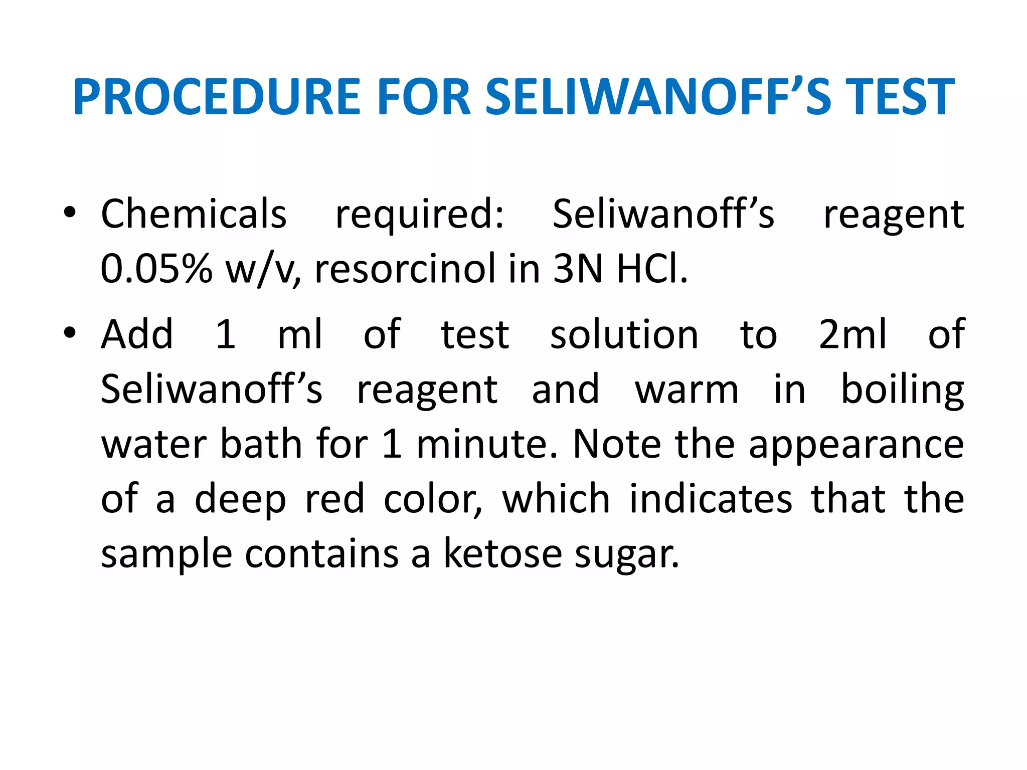 PROCEDURE FOR SELIWANOFF’S TEST
• Chemicals required: Seliwanoff’s reagent
0.05% w/v, resorcinol in 3N HCl.
• Add 1 ml of test solution to 2ml of
Seliwanoff’s reagent and warm in boiling
water bath for 1 minute. Note the appearance
of a deep red color, which indicates that the
sample contains a ketose sugar.
 