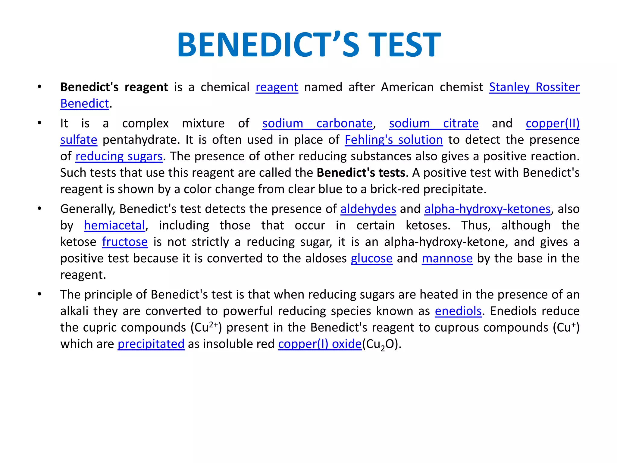 BENEDICT’S TEST
• Benedict's reagent is a chemical reagent named after American chemist Stanley Rossiter
Benedict.
• It is a complex mixture of sodium carbonate, sodium citrate and copper(II)
sulfate pentahydrate. It is often used in place of Fehling's solution to detect the presence
of reducing sugars. The presence of other reducing substances also gives a positive reaction.
Such tests that use this reagent are called the Benedict's tests. A positive test with Benedict's
reagent is shown by a color change from clear blue to a brick-red precipitate.
• Generally, Benedict's test detects the presence of aldehydes and alpha-hydroxy-ketones, also
by hemiacetal, including those that occur in certain ketoses. Thus, although the
ketose fructose is not strictly a reducing sugar, it is an alpha-hydroxy-ketone, and gives a
positive test because it is converted to the aldoses glucose and mannose by the base in the
reagent.
• The principle of Benedict's test is that when reducing sugars are heated in the presence of an
alkali they are converted to powerful reducing species known as enediols. Enediols reduce
the cupric compounds (Cu2+) present in the Benedict's reagent to cuprous compounds (Cu+)
which are precipitated as insoluble red copper(I) oxide(Cu2O).
 