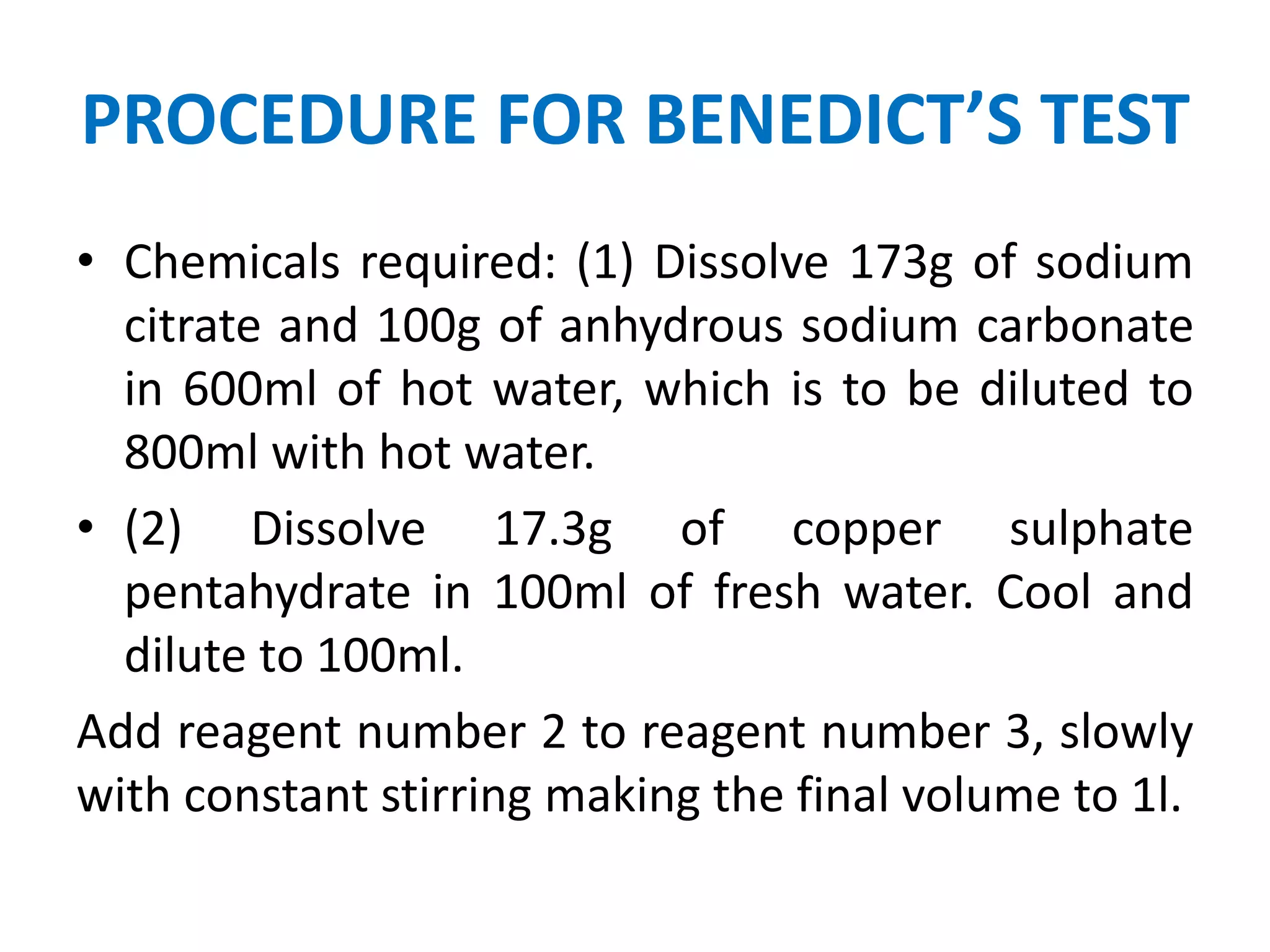 PROCEDURE FOR BENEDICT’S TEST
• Chemicals required: (1) Dissolve 173g of sodium
citrate and 100g of anhydrous sodium carbonate
in 600ml of hot water, which is to be diluted to
800ml with hot water.
• (2) Dissolve 17.3g of copper sulphate
pentahydrate in 100ml of fresh water. Cool and
dilute to 100ml.
Add reagent number 2 to reagent number 3, slowly
with constant stirring making the final volume to 1l.
 