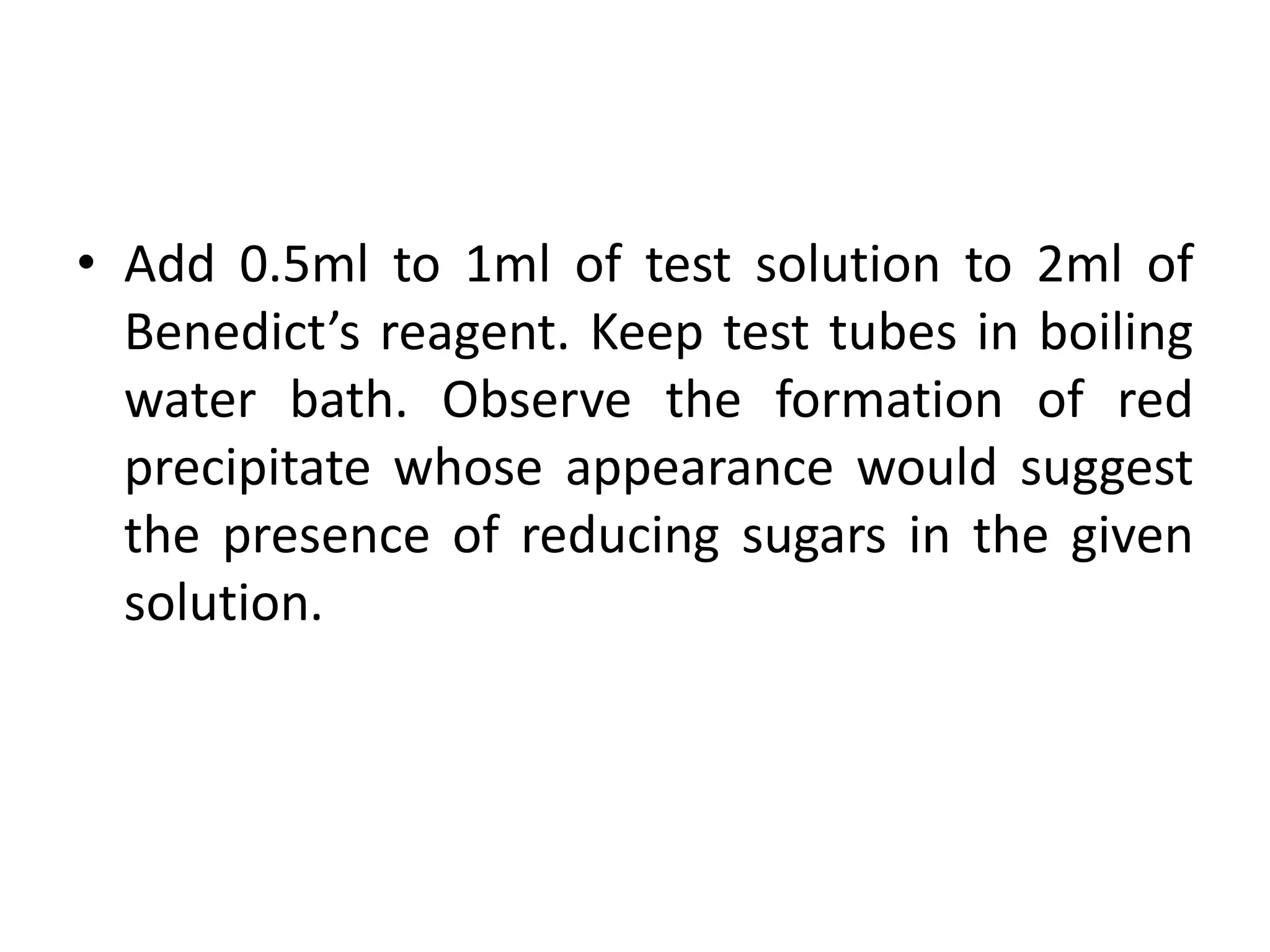 • Add 0.5ml to 1ml of test solution to 2ml of
Benedict’s reagent. Keep test tubes in boiling
water bath. Observe the formation of red
precipitate whose appearance would suggest
the presence of reducing sugars in the given
solution.
 