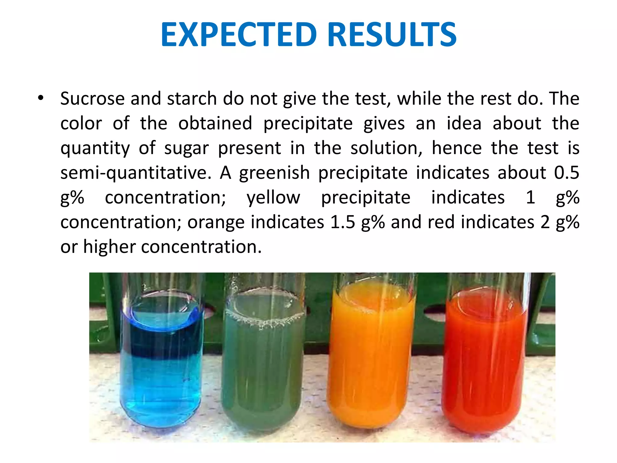 EXPECTED RESULTS
• Sucrose and starch do not give the test, while the rest do. The
color of the obtained precipitate gives an idea about the
quantity of sugar present in the solution, hence the test is
semi-quantitative. A greenish precipitate indicates about 0.5
g% concentration; yellow precipitate indicates 1 g%
concentration; orange indicates 1.5 g% and red indicates 2 g%
or higher concentration.
 