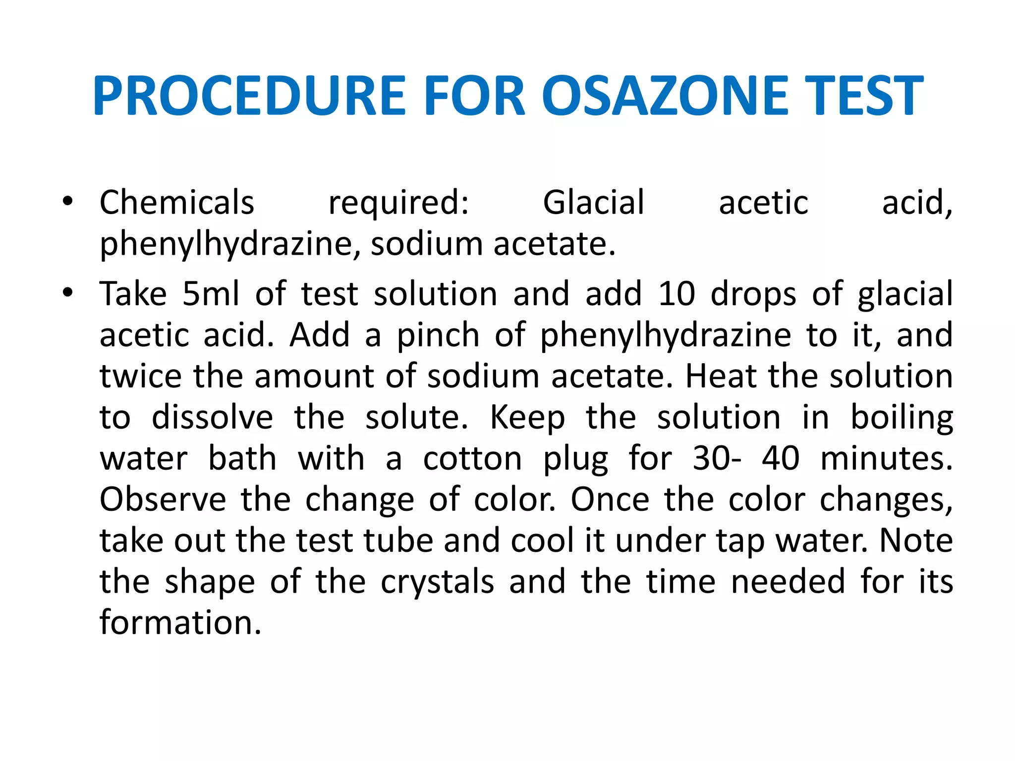 PROCEDURE FOR OSAZONE TEST
• Chemicals required: Glacial acetic acid,
phenylhydrazine, sodium acetate.
• Take 5ml of test solution and add 10 drops of glacial
acetic acid. Add a pinch of phenylhydrazine to it, and
twice the amount of sodium acetate. Heat the solution
to dissolve the solute. Keep the solution in boiling
water bath with a cotton plug for 30- 40 minutes.
Observe the change of color. Once the color changes,
take out the test tube and cool it under tap water. Note
the shape of the crystals and the time needed for its
formation.
 