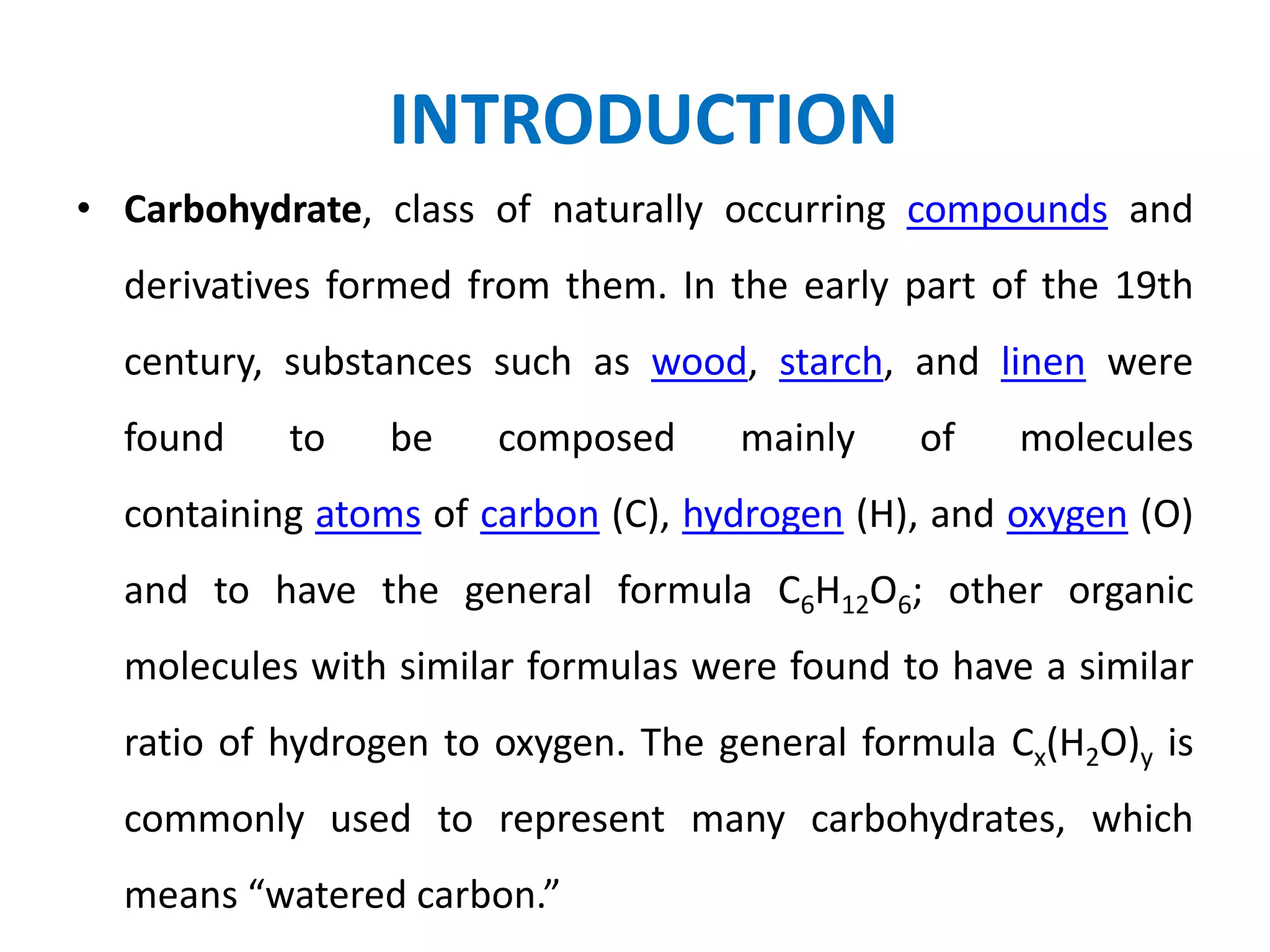 INTRODUCTION
• Carbohydrate, class of naturally occurring compounds and
derivatives formed from them. In the early part of the 19th
century, substances such as wood, starch, and linen were
found to be composed mainly of molecules
containing atoms of carbon (C), hydrogen (H), and oxygen (O)
and to have the general formula C6H12O6; other organic
molecules with similar formulas were found to have a similar
ratio of hydrogen to oxygen. The general formula Cx(H2O)y is
commonly used to represent many carbohydrates, which
means “watered carbon.”
 