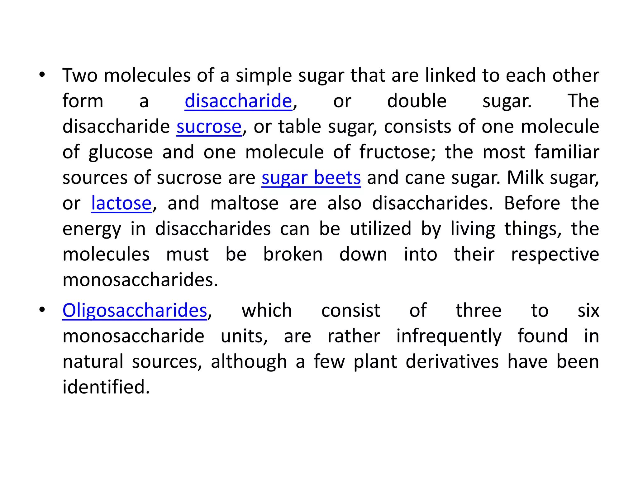• Two molecules of a simple sugar that are linked to each other
form a disaccharide, or double sugar. The
disaccharide sucrose, or table sugar, consists of one molecule
of glucose and one molecule of fructose; the most familiar
sources of sucrose are sugar beets and cane sugar. Milk sugar,
or lactose, and maltose are also disaccharides. Before the
energy in disaccharides can be utilized by living things, the
molecules must be broken down into their respective
monosaccharides.
• Oligosaccharides, which consist of three to six
monosaccharide units, are rather infrequently found in
natural sources, although a few plant derivatives have been
identified.
 