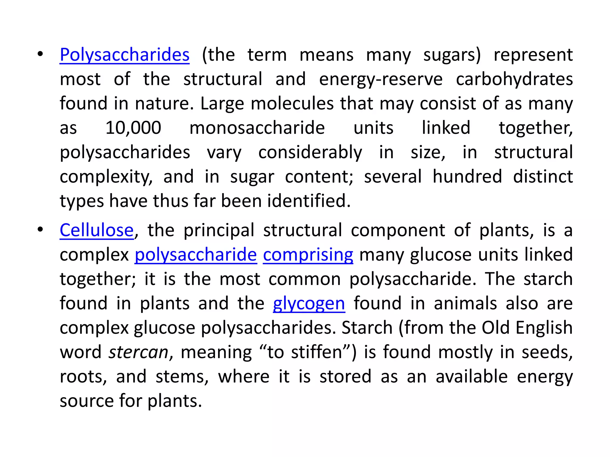• Polysaccharides (the term means many sugars) represent
most of the structural and energy-reserve carbohydrates
found in nature. Large molecules that may consist of as many
as 10,000 monosaccharide units linked together,
polysaccharides vary considerably in size, in structural
complexity, and in sugar content; several hundred distinct
types have thus far been identified.
• Cellulose, the principal structural component of plants, is a
complex polysaccharide comprising many glucose units linked
together; it is the most common polysaccharide. The starch
found in plants and the glycogen found in animals also are
complex glucose polysaccharides. Starch (from the Old English
word stercan, meaning “to stiffen”) is found mostly in seeds,
roots, and stems, where it is stored as an available energy
source for plants.
 