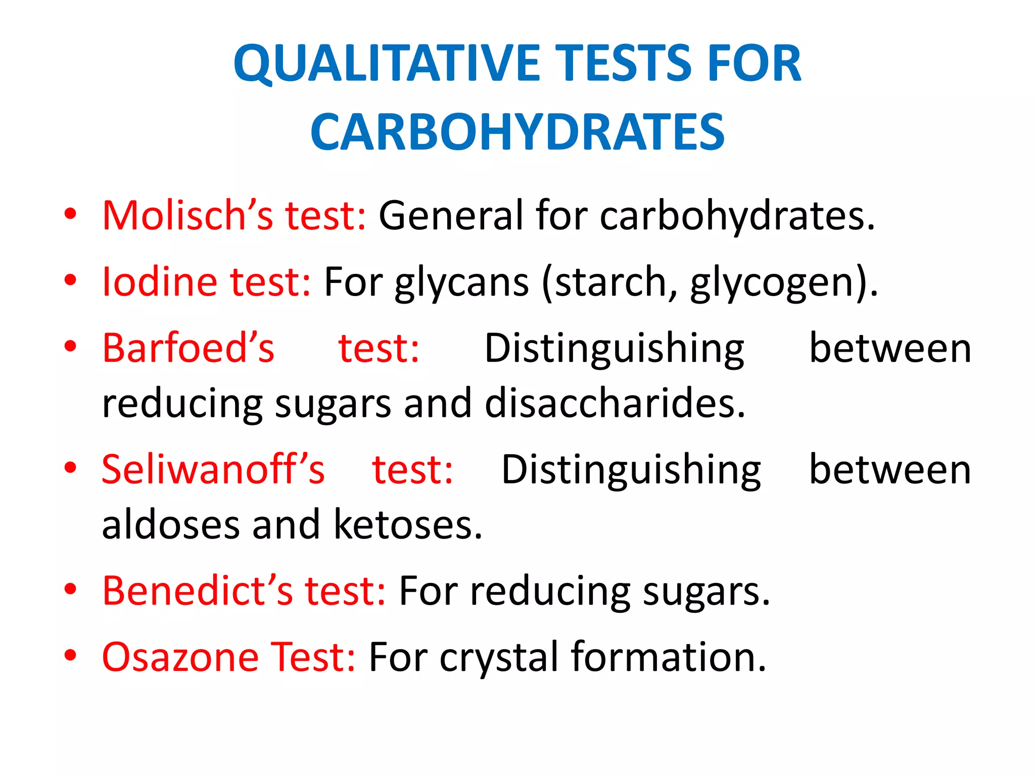 QUALITATIVE TESTS FOR
CARBOHYDRATES
• Molisch’s test: General for carbohydrates.
• Iodine test: For glycans (starch, glycogen).
• Barfoed’s test: Distinguishing between
reducing sugars and disaccharides.
• Seliwanoff’s test: Distinguishing between
aldoses and ketoses.
• Benedict’s test: For reducing sugars.
• Osazone Test: For crystal formation.
 