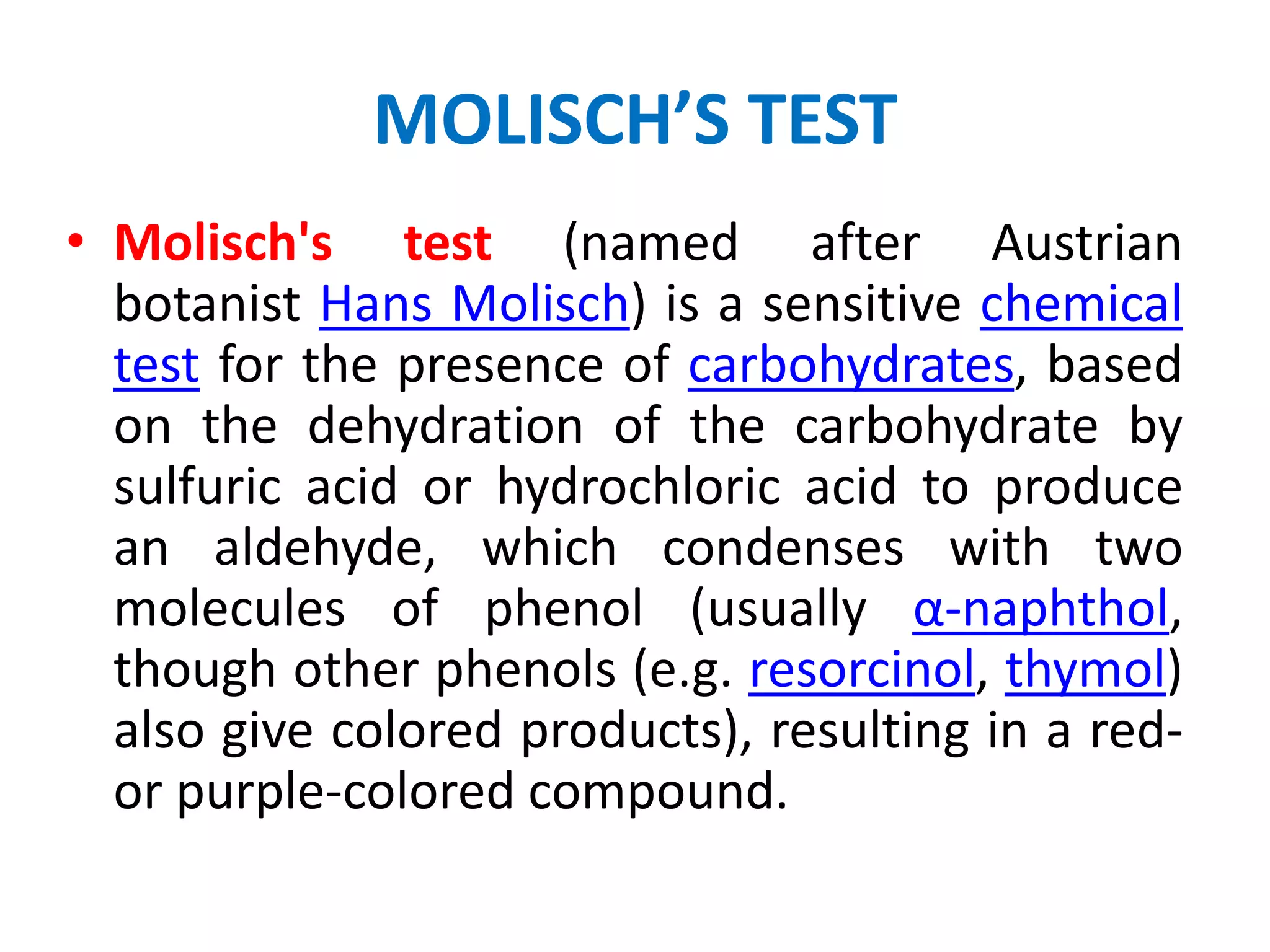 MOLISCH’S TEST
• Molisch's test (named after Austrian
botanist Hans Molisch) is a sensitive chemical
test for the presence of carbohydrates, based
on the dehydration of the carbohydrate by
sulfuric acid or hydrochloric acid to produce
an aldehyde, which condenses with two
molecules of phenol (usually α-naphthol,
though other phenols (e.g. resorcinol, thymol)
also give colored products), resulting in a red-
or purple-colored compound.
 