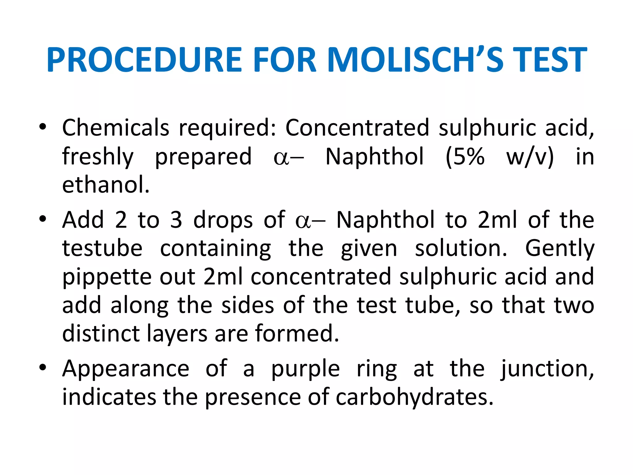 PROCEDURE FOR MOLISCH’S TEST
• Chemicals required: Concentrated sulphuric acid,
freshly prepared a- Naphthol (5% w/v) in
ethanol.
• Add 2 to 3 drops of a- Naphthol to 2ml of the
testube containing the given solution. Gently
pippette out 2ml concentrated sulphuric acid and
add along the sides of the test tube, so that two
distinct layers are formed.
• Appearance of a purple ring at the junction,
indicates the presence of carbohydrates.
 