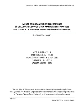 SUPPLY CHAIN MANAGEMENT PRACTICESON ORGANIZATION PERFORMANCE
1 | P a g e
SUMMITED TO SIR TEHSEEN JAVAID
IMPACT ON ORGANIZATION PERFORMANCE
BY UTILIZING THE SUPPLY CHAIN MANAGEMENT PRACTICES
– CASE STUDY OF MANUFACTURING INDUSTRIES OF PAKISTAN
SIR TEHSEEN JAVAID
ATIF AHMED - 1228
SYED AHMED ALI – 0538
MUHAMMAD FARRUKH EJAZ – 0251
SHAKIR ULLAH - 0159
SALEEM ABBASI - 0243
The purpose of this paper is to examine is there any impact of Supply Chain
Management Practices on Organization Performance in Manufacturing Industries
of Pakistan. We perform that study on the sample of 60 questionnaires.
 