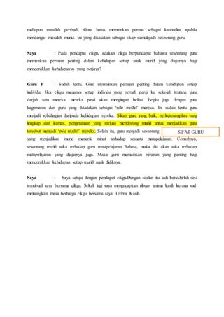 mahupun masalah peribadi. Guru harus memainkan perana sebagai kaunselor apabila
mendengar masalah murid. Ini yang dikatakan sebagai sikap semulajadi seseorang guru.
Saya : Pada pendapat cikgu, adakah cikgu berpendapat bahawa seseorang guru
memainkan peranan penting dalam kehidupan setiap anak murid yang diajarnya bagi
mencorakkan kehidupanya yang berjaya?
Guru B : Sudah tentu. Guru memainkan peranan penting dalam kehidupan setiap
individu. Jika cikgu menanya setiap individu yang pernah pergi ke sekolah tentang guru
darjah satu mereka, mereka pasti akan mengingati beliau. Begitu juga dengan guru
kegemaran dan guru yang dikatakan sebagai ‘role model’ mereka. Ini sudah tentu guru
menjadi sebahagian daripada kehidupan mereka. Sikap guru yang baik, berketerampilan yang
lengkap dan kemas, pengetahuan yang meluas mendorong murid untuk menjadikan guru
tersebut menjadi ‘role model’ mereka. Selain itu, guru menjadi seseorang
yang menjadikan murid menarik minat terhadap sesuatu matapelajaran. Contohnya,
seseorang murid suka terhadap guru matapelajaran Bahasa, maka dia akan suka terhadap
matapelajaran yang diajarnya juga. Maka guru memainkan peranan yang penting bagi
mencorakkan kehidupan setiap murid anak didiknya.
Saya : Saya setuju dengan pendapat cikgu.Dengan soalan itu tadi berakhirlah sesi
temubual saya bersama cikgu. Sekali lagi saya mengucapkan ribuan terima kasih kerana sudi
meluangkan masa berharga cikgu bersama saya. Terima Kasih.
SIFAT GURU
 