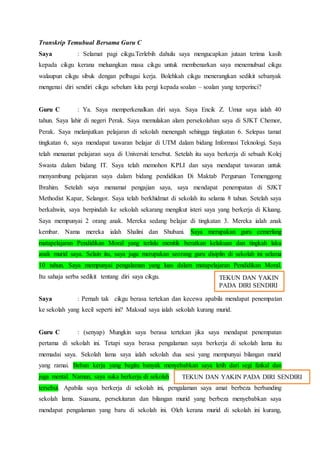 Transkrip Temubual Bersama Guru C
Saya : Selamat pagi cikgu.Terlebih dahulu saya mengucapkan jutaan terima kasih
kepada cikgu kerana meluangkan masa cikgu untuk membenarkan saya menemubual cikgu
walaupun cikgu sibuk dengan pelbagai kerja. Bolehkah cikgu menerangkan sedikit sebanyak
mengenai diri sendiri cikgu sebelum kita pergi kepada soalan – soalan yang terperinci?
Guru C : Ya. Saya memperkenalkan diri saya. Saya Encik Z. Umur saya ialah 40
tahun. Saya lahir di negeri Perak. Saya memulakan alam persekolahan saya di SJKT Chemor,
Perak. Saya melanjutkan pelajaran di sekolah menengah sehingga tingkatan 6. Selepas tamat
tingkatan 6, saya mendapat tawaran belajar di UTM dalam bidang Informasi Teknologi. Saya
telah menamat pelajaran saya di Universiti tersebut. Setelah itu saya berkerja di sebuah Kolej
Swasta dalam bidang IT. Saya telah memohon KPLI dan saya mendapat tawaran untuk
menyambung pelajaran saya dalam bidang pendidikan Di Maktab Perguruan Temenggong
Ibrahim. Setelah saya menamat pengajian saya, saya mendapat penempatan di SJKT
Methodist Kapar, Selangor. Saya telah berkhidmat di sekolah itu selama 8 tahun. Setelah saya
berkahwin, saya berpindah ke sekolah sekarang mengikut isteri saya yang berkerja di Kluang.
Saya mempunyai 2 orang anak. Mereka sedang belajar di tingkatan 3. Mereka ialah anak
kembar. Nama mereka ialah Shalini dan Shubani. Saya merupakan guru cemerlang
matapelajaran Pendidikan Moral yang terlalu menitik beratkan kelakuan dan tingkah laku
anak murid saya. Selain itu, saya juga merupakan seorang guru disiplin di sekolah ini selama
10 tahun. Saya mempunyai pengalaman yang luas dalam matapelajaran Pendidikan Moral.
Itu sahaja serba sedikit tentang diri saya cikgu.
Saya : Pernah tak cikgu berasa tertekan dan kecewa apabila mendapat penempatan
ke sekolah yang kecil seperti ini? Maksud saya ialah sekolah kurang murid.
Guru C : (senyap) Mungkin saya berasa tertekan jika saya mendapat penempatan
pertama di sekolah ini. Tetapi saya berasa pengalaman saya berkerja di sekolah lama itu
memadai saya. Sekolah lama saya ialah sekolah dua sesi yang mempunyai bilangan murid
yang ramai. Beban kerja yang begitu banyak menyebabkan saya letih dari segi fizikal dan
juga mental. Namun, saya suka berkerja di sekolah
tersebut. Apabila saya berkerja di sekolah ini, pengalaman saya amat berbeza berbanding
sekolah lama. Suasana, persekitaran dan bilangan murid yang berbeza menyebabkan saya
mendapat pengalaman yang baru di sekolah ini. Oleh kerana murid di sekolah ini kurang,
TEKUN DAN YAKIN
PADA DIRI SENDIRI
TEKUN DAN YAKIN PADA DIRI SENDIRI
 