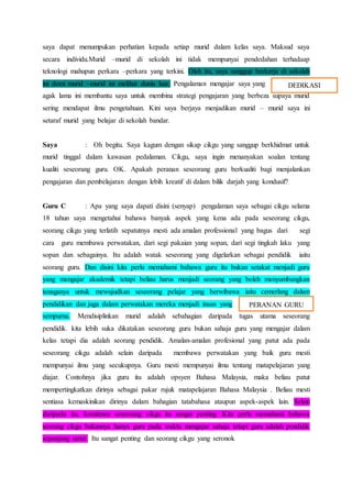 saya dapat menumpukan perhatian kepada setiap murid dalam kelas saya. Maksud saya
secara individu.Murid –murid di sekolah ini tidak mempunyai pendedahan terhadaap
teknologi mahupun perkara –perkara yang terkini. Oleh itu, saya sanggup berkerja di sekolah
ini demi murid –murid ini melihat dunia luar. Pengalaman mengajar saya yang
agak lama ini membantu saya untuk membina strategi pengajaran yang berbeza supaya murid
sering mendapat ilmu pengetahuan. Kini saya berjaya menjadikan murid – murid saya ini
setaraf murid yang belajar di sekolah bandar.
Saya : Oh begitu. Saya kagum dengan sikap cikgu yang sanggup berkhidmat untuk
murid tinggal dalam kawasan pedalaman. Cikgu, saya ingin menanyakan soalan tentang
kualiti seseorang guru. OK. Apakah peranan seseorang guru berkualiti bagi menjalankan
pengajaran dan pembelajaran dengan lebih kreatif di dalam bilik darjah yang kondusif?
Guru C : Apa yang saya dapati disini (senyap) pengalaman saya sebagai cikgu selama
18 tahun saya mengetahui bahawa banyak aspek yang kena ada pada seseorang cikgu,
seorang cikgu yang terlatih sepatutnya mesti ada amalan professional yang bagus dari segi
cara guru membawa perwatakan, dari segi pakaian yang sopan, dari segi tingkah laku yang
sopan dan sebagainya. Itu adalah watak seseorang yang digelarkan sebagai pendidik iaitu
seorang guru. Dan disini kita perlu memahami bahawa guru itu bukan setakat menjadi guru
yang mengajar akademik tetapi beliau harus menjadi seorang yang boleh menyumbangkan
tenaganya untuk mewujudkan seseorang pelajar yang berwibawa iaitu cemerlang dalam
pendidikan dan juga dalam perwatakan mereka menjadi insan yang
sempurna. Mendisiplinkan murid adalah sebahagian daripada tugas utama seseorang
pendidik. kita lebih suka dikatakan seseorang guru bukan sahaja guru yang mengajar dalam
kelas tetapi dia adalah seorang pendidik. Amalan-amalan profesional yang patut ada pada
seseorang cikgu adalah selain daripada membawa perwatakan yang baik guru mesti
mempunyai ilmu yang secukupnya. Guru mesti mempunyai ilmu tentang matapelajaran yang
diajar. Contohnya jika guru itu adalah opsyen Bahasa Malaysia, maka beliau patut
mempertingkatkan dirinya sebagai pakar rujuk matapelajaran Bahasa Malaysia . Beliau mesti
sentiasa kemaskinikan dirinya dalam bahagian tatabahasa ataupun aspek-aspek lain. Selain
daripada itu, komitmen seseorang cikgu itu sangat penting. Kita perlu memahami bahawa
seorang cikgu bukannya hanya guru pada waktu mengajar sahaja tetapi guru adalah pendidik
sepanjang umur. Itu sangat penting dan seorang cikgu yang seronok
DEDIKASI
PERANAN GURU
 