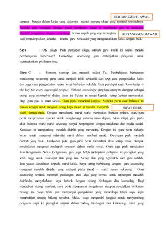 semasa berada dalam kelas yang diajarnya adalah seorang cikgu yang komited sepenuhnya.
Apabila guru mengajar dengan penuh komitmen, maka ia membantu guru itu mencapai
objektif pengajaran dengan cemerlang. Semua aspek yang saya terangkan
tadi menyimpulkan kriteria – kriteria guru berkualiti yang mengendalikan kelas dengan baik.
Saya : OK cikgu. Pada pendapat cikgu, adakah guru kualiti ini wujud melalui
pembelajaran berterusan? Contohnya, seseorang guru melanjutkan pelajaran untuk
meningkatkan profesiansinya.
Guru C : Hmmm. (senyap dan menarik nafas) Ya. Pembelajaran berterusan
mendorong seseorang guru untuk menjadi lebih berkualiti dari segi cara pengendalian kelas
dan juga cara pengendalian semua kerja berkaitan sekolah. Pada pendapat saya ‘knowledge is
the key for every successful people.’ Without knowledge yang luas orang itu dianggap sebagai
orang yang incomplete dalam dunia ini. Fakta ini sesuai kepada setiap lapisan masyarakat.
Bagi guru pula ia amat sesuai. Guru perlu mencintai kerjaya. Mereka perlu akur bahawa ini
bukan kerjaya untuk menjadi orang kaya malah ia bersifat mencurah
bakti semata-mata. Dengan memahami, murid-murid merupakan barisan pelapis, guru-guru
perlu menyediakan mereka untuk mengharungi cabaran masa depan. Akan tetapi, guru perlu
akur bahawa murid-murid sekarang banyak terpengaruh dengan maklumat dari media sosial.
Keadaan ini mengundang masalah disiplin yang meruncing. Dengan ini, guru perlu bekerja
keras untuk menyemai nilai-nilai murni dalam sanubari murid. Guru-guru perlu menjadi
contoh yang baik. Tambahan pula, guru-guru perlu mendalami ilmu setiap masa. Banyak
pendedahan mengenai pedagodi terpapar dalam media sosial. Guru juga perlu mendalami
ilmu keagamaan. Selain keagamaan, guru juga boleh melanjukan pelajaran ke peringkat yang
lebih tinggi untuk mendapat ilmu yang luas. Setiap ilmu yang diperolehi oleh guru adalah,
ilmu yakan dicurahkan kepada murid kelak. Saya sering berbincang dengan guru kaunseling
mengenai masalah disiplin yang terdapat pada murid – murid zaman sekarang. Guru
kaunseling sentiasa memberi pandangan atau idea yang bernas untuk menangani masalah
disiplin.Ini menyebabkan saya tertarik dengan bidang bimbingan dan kaunseling. Bagi
menceburi bidang tersebut, saya perlu mempunyai pengalaman ataupun pendidikan berkaitan
bidang itu. Saya telah pun mempunyai pengalaman yang mencukupi tetapi saya ingin
mempelajari tentang bidang tersebut. Maka, saya mengambil langkah untuk menyambung
pelajaran saya ke peringkat sarjana dalam bidang bimbingan dan kaunseling. Inilah yang
BERTANGGUNGJAWAB
BERTANGGUNGJAWAB
SIFAT GURU
 
