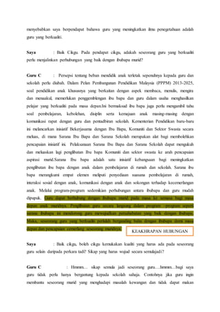 menyebabkan saya berpendapat bahawa guru yang meningkatkan ilmu penegetahuan adalah
guru yang berkualiti.
Saya : Baik Cikgu. Pada pendapat cikgu, adakah seseorang guru yang berkualiti
perlu menjalinkan perhubungan yang baik dengan ibubapa murid?
Guru C : Persepsi tentang beban mendidik anak terletak sepenuhnya kepada guru dan
sekolah perlu diubah. Dalam Pelan Pembangunan Pendidikan Malaysia (PPPM) 2013-2025,
soal pendidikan anak khususnya yang berkaitan dengan aspek membaca, menulis, mengira
dan menaakul, memerlukan penggemblengan ibu bapa dan guru dalam usaha menghasilkan
pelajar yang berkualiti pada masa depan.Ini bermaksud ibu bapa juga perlu mengambil tahu
soal pembelajaran, kebolehan, disiplin serta kemajuan anak masing-masing dengan
komunikasi rapat dengan guru dan pentadbiran sekolah. Kementerian Pendidikan baru-baru
ini melancarkan inisiatif Bekerjasama dengan Ibu Bapa, Komuniti dan Sektor Swasta secara
meluas, di mana Sarana Ibu Bapa dan Sarana Sekolah merupakan alat bagi membolehkan
pencapaian inisiatif ini. Pelaksanaan Sarana Ibu Bapa dan Sarana Sekolah dapat mengukuh
dan meluaskan lagi penglibatan Ibu bapa Komuniti dan sektor swasta ke arah pencapaian
aspirasi murid.Sarana Ibu bapa adalah satu inisiatif kebangsaan bagi meningkatkan
penglibatan ibu bapa dengan anak dalam pembelajaran di rumah dan sekolah. Sarana ibu
bapa merangkumi empat elemen meliputi penyediaan suasana pembelajaran di rumah,
interaksi sosial dengan anak, komunikasi dengan anak dan sokongan terhadap kecemerlangan
anak. Melalui program-program sedemikian perhubungan antara ibubapa dan guru mudah
dipupuk. Guru dapat berhubung dengan ibubapa murid pada masa ke semasa bagi masa
depan anak muridnya. Penglibatan guru secara langsung dalam program –program seperti
sarana ibubapa ini mendorong guru mewujudkan persahabatan yang baik dengan ibubapa.
Maka, seseorang guru yang berkualiti perlulah berganding bahu dengan ibubapa demi masa
depan dan pencapaian cemerlang seseorang muridnya.
Saya : Baik cikgu, boleh cikgu kemukakan kualiti yang harus ada pada seseorang
guru selain daripada perkara tadi? Sikap yang harus wujud secara semulajadi?
Guru C : Hmmm… sikap semula jadi seseorang guru….hmmm…bagi saya
guru tidak perlu hanya bergantung kepada sekolah sahaja. Contohnya jika guru ingin
membantu seseorang murid yang menghadapi masalah kewangan dan tidak dapat makan
KEAKHRAPAN HUBUNGAN
 