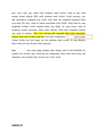 pada waktu rehat, guru sendiri boleh membantu murid tersebut. Selain itu guru boleh
meminta bantuan daripada PIBG untuk membantu murid tersebut. Contoh seterusnya, saya
ingin menceritakan pengalaman saya sendiri. Anak murid saya mempunyai kepakaran dalam
acara larian 200 meter. Murid itu mampu memecahkan rekod MSSD. Tetapi murid itu sering
menghadapi keletihan setelah menjalani latihan yang singkat. Ini wujud kerana, murid ini
mempunyai masalah kekurangan mutrien dalam makanan. Murid tidak mempunyai makanan
yang cukup di rumahnya. Maka kami beberapa guru mengambil giliran unutk menyediakan
makanan unutk murid tersebut setiap hari. Kami tidak mengharapkan
bantuan sekolah dan kami dengan rela hati membantu murid tersebut. Ini yang dikatakan
sikap semula jadi yang ada pada setiap orang guru.
Saya : Saya setuju dengan pendapat cikgu. Dengan soalan itu tadi berakhirlah sesi
temubual saya bersama cikgu. Sekali lagi saya mengucapkan ribuan terima kasih kerana sudi
meluangkan masa berharga cikgu bersama saya. Terima Kasih.
Langkah 1 B
SIFAT GURU
 