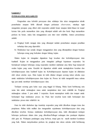 Langkah 2
INTER-RATER RELIABILITI
Pengesahan atau keboleh percayaan data selalunya kita akan menggunakan teknik
pemerhatian ataupun lebih dikenali dengan perkataan observation, misalnya ingin
mengetahui jawapan yang diberi oleh responden adalah benar ataupun tidak.Situasi ini wujud
kerana kita perlu memastikan data yang dikumpul adalah sahi dan betul. Bagi memastikan
perkara itu benar, maka kita menggunakan cara inter rater reliability. Antara prosedurnya
adalah:
a) Pengkaji boleh menguji data yang dikumpul melalui pemerhatian ataupun penelitian
terhadap data yang diperolehi.
b) Melakukan kaji semula dengan menggunakan data yang dikumpulkan dengan bantuan
beberapa orang yang berkaitan dengan bidang kajian.
Dalam kajian ini triangulasi digunakan bagi kesahan dan kebolehpercayaan data
kualitatif. Kajian ini menggunakan jenis triangulasi pelbagai keputusan responden. Ini
bermaksud terdapat beberapa orang responden memberi maklumat atau fakta bagi menjawab
soalan kajian yang sama. Kaedah ini digunakan adalah untuk meningkatkan kesahan dan
kebolehpercayaan data kualitatif kajian ini. Kebolehpercayaan dapatan kajian ini dilakukan
oleh rakan sekelas saya. Data kajian ini telah ditukar dengan seorang rakan sekelas saya
untuk melakukan kebolehpercayaan data kajian ini. Proses ini telah mengambil masa selama
tiga jam untuk membuat kebolehpercayaan data.
Terdapat seorang guru kelas saya yang tinggal di Kluang. Maka kami berbincang satu
sama lain untuk meluangkan masa untuk menjalankan inter rater reliabiliti ini. Pengkaji
meluangkan selama 3 jam untuk 3 respoden. Kami menetapkan tarikh dan tempat untuk
berkumpul bagi melakukan proses ini. Pada hari tersebut kami telah berkumpul dan
melakukan proses inter reliabiliti ini.
Guru itu telah diedarkan tiga transkrip responden yang telah dikodkan dengan tema dan
penjelasan. Beliau telah melihat dan menganalisis sejauhmana kebolehpercayaan data yang
dikodkan tersebut. Semasa melakukan kebolehpercayaan data, telah dikenalpasti terdapat
beberapa perbezaan dalam data yang dikodkan.Pelbagai cadangan dan pendapat diajukan
oleh guru ini. Walaupun pandangan yang berbeza, tetapi guru itu masih memberi komitmen
yang baik. Dalam menyelesaikan perkara ini, pengkaji dan rakan sekelas telah berbincang
 