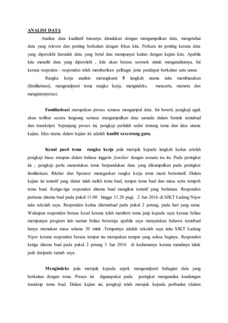 ANALISI DATA
Analisis data kualitatif biasanya dimulakan dengan mengumpulkan data, mengetahui
data yang releven dan penting berkaitan dengan fokus kita. Perkara ini penting kerana data
yang diperolehi haruslah data yang betul dan mempunyai kaitan dengan kajian kita. Apabila
kita meneliti data yang diperolehi , kita akan berasa seronok untuk menganalisisnya. Ini
kerana respoden – responden telah memberikan pelbagai jenis pendapat berkaitan satu unsur.
Rangka kerja analisis merangkumi 5 langkah utama iaitu membiasakan
(familiarisasi), mengenalpasti tema rangka kerja, mengindeks, mencarta, memeta dan
menginterpretasi.
Familiarisasi merupakan proses semasa mengumpul data. Ini bererti, pengkaji agak
akan terlibat secara langsung semasa mengumpulkan data samada dalam bentuk temubual
dan transkripsi. Sepanjang proses ini, pengkaji perlulah sedar tentang tema dan idea utama
kajian. Idea utama dalam kajian ini adalah kualiti seseorang guru.
Kenal pasti tema rangka kerja pula merujuk kepada langkah kedua setelah
pengkaji biasa ataupun dalam bahasa inggeris familiar dengan sesuatu isu itu. Pada peringkat
ini , pengkaji perlu menentukan tema berpandukan data yang dikumpulkan pada peringkat
familiarisasi. Ritcher dan Spencer menegaskan rangka kerja tema mesti bertentatif. Dalam
kajian ini tentatif yang diatur ialah tarikh temu bual, tempat temu bual dan masa serta tempoh
temu bual. Ketiga-tiga responden ditemu bual mengikut tentatif yang berlainan. Responden
pertama ditemu bual pada pukul 11.00 hingga 11.20 pagi, 2 Jun 2016 di SJKT Ladang Niyor
iaitu sekolah saya. Responden kedua ditemubual pada pukul 2 petang, pada hari yang sama.
Walaupun responden berasa kesal kerana telah memberi temu janji kepada saya kerana beliau
mempunyai program lain namun beliau bersetuju apabila saya menyatakan bahawa temubual
hanya memakan masa selama 30 minit .Tempatnya adalah sekolah saya iaitu SJKT Ladang
Niyor kerana responden berasa tempat itu merupakan tempat yang selesa baginya. Responden
ketiga ditemu bual pada pukul 2 petang 3 Jun 2016 di kediamanya kerana rumahnya tidak
jauh daripada rumah saya.
Mengindeks pula merujuk kepada aspek mengenalpasti bahagian data yang
berkaitan dengan tema. Proses ini digunapakai pada peringkat menganalisa kandungan
transkrip temu bual. Dalam kajian ini, pengkaji telah merujuk kepada perbualan (dalam
 