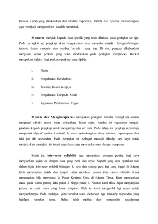 Bahasa Tamil) yang dirakamkan dan biodata responden. Rintchi dan Spencer mencadangkan
agar pengkaji menggunakan kaedah numerikal.
Mencarta merujuk kepada data spesifik yang telah diindeks pada peringkat ke tiga.
Pada peringkat ini, pengkaji akan mengutarakan atau menyalin semula bahagian-bahagian
tertentu dalam transkrip atau sumber bertulis yang lain. Di sini, pengkaji dikehendaki
menyusun semua perkara yang telah diindeksikan pada peringkat mengindeks. Berikut
merupakan indeksi bagi perkara-perkara yang dipilih;
i. Nama
ii. Pengalaman Berkhidmat
iii. Jawatan Dalam Kerjaya
iv. Pengalaman Daripada Murid
v. Kepuasan Pelaksanaan Tugas
Memeta dan Menginterpretasi merupakan peringkat terakhir merangkumi analisis
mengenai ciri-ciri utama yang terkandung dalam carta. Analisa ini sepatutnya menjadi
panduan kepada pengkaji untuk menginterpretasi set data. Pada tahap ini, pengkaji sepatutnya
menyedari objektif analisis kualitatif, Ia mesti melambangkan sikap sebenar, kepercayaan dan
nilai jati diri responden. Pada peringkat ini, pelbagai masalah dihadpi oleh saya untuk
menjalankan peringkat ini tetapi saya dapat juga menyiapkannya dengan sempurna.
Selain itu, inter-rater reliabiliti juga memainkan peranan penting bagi saya
menyiapkan kajian ini dengan data yang betul dan tepat. Seperti yang saya nyatakan tadi
dalam tajuk inter-rater reliabili bahagian 1, saya dan sorang guru lagi yang tinggal di Kluang
telah menetapkan tarikh dan tempat untuk membuat proses inter –rater reliabiliti. Kami
mengunakan bilik mesyuarat di Pusat Kegiatan Guru di Kluang Timur. Kami menetapkan
masa pada waktu petang iaitu pukul 2 hingga pukul 4. Namun kami tidak dapat menyiapkan
proses ini pada masa yang kami tetapkan. Oleh tu kami mengambil lagi sejam untuk
menyiapkannya. Pada mulanya, guru tersebut telah diedarkan tiga transkrip responden yang
highlight mengikut tema. Beliau telah melihat dan menganalisis sejauhmana
 
