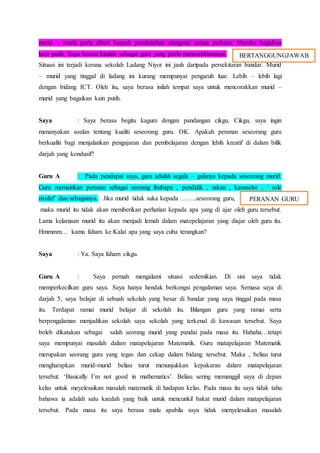 murid – murid perlu diberi banyak pendedahan mengenai semua perkara. Mereka bagaikan
kain putih. Saya berasa kitalah sebagai guru yang perlu mencorakkannya.
Situasi ini terjadi kerana sekolah Ladang Niyor ini jauh daripada persekitaran bandar. Murid
– murid yang tinggal di ladang ini kurang mempunyai pengaruh luar. Lebih – lebih lagi
dengan bidang ICT. Oleh itu, saya berasa inilah tempat saya untuk mencorakkan murid –
murid yang bagaikan kain putih.
Saya : Saya berasa begitu kagum dengan pandangan cikgu. Cikgu, saya ingin
menanyakan soalan tentang kualiti seseorang guru. OK. Apakah peranan seseorang guru
berkualiti bagi menjalankan pengajaran dan pembelajaran dengan lebih kreatif di dalam bilik
darjah yang kondusif?
Guru A : Pada pendapat saya, guru adalah segala – galanya kepada seseorang murid.
Guru memainkan peranan sebagai seorang ibubapa , pendidik , rakan , kaunselor , ‘ role
model’ dan sebagainya. Jika murid tidak suka kepada ……..seseorang guru,
maka murid itu tidak akan memberikan perhatian kepada apa yang di ajar oleh guru tersebut.
Lama kelamaan murid itu akan menjadi lemah dalam matepelajaran yang diajar oleh guru itu.
Hmmmm… kamu faham ke Kalai apa yang saya cuba terangkan?
Saya : Ya. Saya faham cikgu.
Guru A : Saya pernah mengalami situasi sedemikian. Di sini saya tidak
memperkecilkan guru saya. Saya hanya hendak berkongsi pengalaman saya. Semasa saya di
darjah 5, saya belajar di sebuah sekolah yang besar di bandar yang saya tinggal pada masa
itu. Terdapat ramai murid belajar di sekolah itu. Bilangan guru yang ramai serta
berpengalaman menjadikan sekolah saya sekolah yang terkenal di kawasan tersebut. Saya
boleh dikatakan sebagai salah seorang murid yang pandai pada masa itu. Hahaha…tetapi
saya mempunyai masalah dalam matapelajaran Matematik. Guru matapelajaran Matematik
merupakan seorang guru yang tegas dan cekap dalam bidang tersebut. Maka , beliau turut
mengharapkan murid-murid beliau turut menunjukkan kepakaran dalam matapelajaran
tersebut. ‘Basically I’m not good in mathematics’. Beliau sering memanggil saya di depan
kelas untuk meyelesaikan masalah matematik di hadapan kelas. Pada masa itu saya tidak tahu
bahawa ia adalah satu kaedah yang baik untuk mencunkil bakat murid dalam matapelajaran
tersebut. Pada masa itu saya berasa malu apabila saya tidak menyelesaikan masalah
BERTANGGUNGJAWAB
PERANAN GURU
 