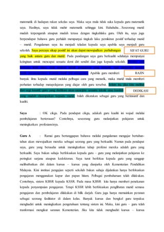matematik di hadapan rakan sekelas saya. Maka saya mula tidak suka kepada guru matematik
saya. Hasilnya, saya tidak mahir matematik sehingga kini. Hahahaha…Seseorang murid
mudah terpengaruh ataupun mudah terasa dengan tingkahlaku guru. Oleh itu, saya juga
berpendapat bahawa guru perlulah mempunyai tingkah laku pemikiran positif terhadap murid
– murid. Pengalaman saya itu menjadi teladan kepada saya apabila saya menjadi guru
sekolah. Saya percaya sikap positif ini akan dapat mewujudkan perhubungan
yang baik antara guru dan murid. Pada pandangan saya guru berkualiti selalunya mempunyai
keinginan untuk mencapai sesuatu demi diri sendiri dan juga kepada sekolah. Mereka sudi
berkerja lebih masa, rajin mencari teknik pengajaran yang menarik, rajin meneroka sesuatu
untuk menyampaikan kepada murid dan sebagainya. Apabila guru memberi
banyak ilmu kepada murid melalui pelbagai cara yang menarik, maka murid mula memberi
perhatian terhadap matapelajaran yang diajar oleh guru tersebut. Selain itu, jika kita melihat
dari segi kreatif, guru yang dedikasi akan mencipta sesuatu teknik atau kaedah
yang mudah disampaikan kepada murid. Inilah dikatakan sebagai guru yang berinisiatif dan
kualiti.
Saya : OK cikgu. Pada pendapat cikgu, adakah guru kualiti ini wujud melalui
pembelajaran berterusan? Contohnya, seseorang guru melanjutkan pelajaran untuk
meningkatkan profesiansinya.
Guru A : Ramai guru bertanggapan bahawa melalui pangalaman mengajar bertahun-
tahun akan mewujudkan mereka sebagai seorang guru yang berkualiti. Namun pada pendapat
saya, guru yang berusaha untuk meningkatkan tahap profensi mereka adalah guru yang
berkualiti. Saya bukan sahaja berfokuskan kepada guru – guru yang melanjutkan pelajaran ke
peringkat sarjana ataupun kedoktoran. Saya turut berfokus kepada guru yang sanggup
melibatbatkan diri dalam kursus – kursus yang dianjurka oleh Kementerian Pendidikan
Malaysia. Kini institusi pengajian seperti sekolah bukan sahaja dijalankan hanya berfokuskan
pengajaran menggunakan kapur dan papan hitam. Pelbagai pembaharuan telah dilakukan.
Contohnya, sistem KBSR kepada KSSR. Pada masa KBSR kita hanya memberi penekanan
kepada penyampaian pengajaran. Tetapi KSSR lebih berfokuskan penglibatan murid semasa
pengajaran dan pembelajaran dilakukan di bilik darjah. Guru juga hanya memainkan peranan
sebagai seorang fasilitator di dalam kelas. Banyak kursus dan bengkel guru terpaksa
menghadiri untuk meningkatkan pengetahuan tentang sistem ini. Maka, kini guru – guru telah
tranformasi mengikut saranan Kementerian. Jika kita tidak menghadiri kursus – kursus
SIFAT GURU
RAJIN
DEDIKASI
 