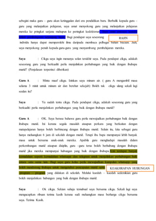 sebegini maka guru – guru akan ketinggalan dari era pendidikan baru. Berbalik kepada guru –
guru yang melanjutkan pelajaran, saya amat menyokong guru yang melanjutkan pelajaran
mereka ke pringkat sarjana mahupun ke peringkat kedoktoran. Saya amat percaya kepada
istilah pembelajaran sepanjang hayat. Bagi pendapat saya seseorang
individu hanya dapat memperolehi ilmu daripada membaca pelbagai bahan bacaan. Jadi,
saya menyokong penuh kepada guru-guru yang menyambung pembelajaran mereka.
Saya : Cikgu saya ingin menanya solan terakhir saya. Pada pendapat cikgu, adakah
seseorang guru yang berkualiti perlu menjalinkan perhubungan yang baik dengan ibubapa
murid? (Penjelasan terperinci diberikan)
Guru A : Minta maaf cikgu. Izinkan saya minum air. ( guru A mengambil masa
selama 3 minit untuk minum air dan berehat sekejab) Boleh tak cikgu ulang sekali lagi
soalan itu?
Saya : Ya sudah tentu cikgu. Pada pendapat cikgu, adakah seseorang guru yang
berkualiti perlu menjalinkan perhubungan yang baik dengan ibubapa murid?
Guru A : OK. Saya berasa bahawa guru perlu mewujudkan perhubungan baik dengan
ibubapa murid. Ini kerana segala masalah ataupun perkara yang berkaitan dengan
matapelajaran hanya boleh berbincang dengan ibubapa murid. Selain itu, kita sebagai guru
hanya meluangkan 6 jam di sekolah dengan murid. Tetapi ibu bapa mempunyai lebih banyak
masa untuk bersama anak-anak mereka. Apabila guru menghadapi masalah dalam
perkembangan murid ataupun disiplin, guru –guru terus boleh berhubung dengan ibubapa
murid jika mereka mempunyai hubungan yang baik dengan ibubapa.Kini terdapat banyak
kemudahan seperti kemudahan whatsapp dan telegram untuk menjalinkan perhubungan baik
antara satu sama lain. Bagi saya guru kelas perlu mewujudkan kumpulan whatsapp yang
boleh mendorong ibubapa untuk mengetahui pencapaian murid serta
program – program yang didakan di sekolah. Melalui kaedah – kaedah sedemikian guru
boleh menjalinkan hubungan yang baik dengan ibubapa murid.
Saya : Ok cikgu. Sekian sahaja temubual saya bersama cikgu. Sekali lagi saya
mengucapkan ribuan terima kasih kerana sudi meluangkan masa berharga cikgu bersama
saya. Terima Kasih.
RAJIN
KEAKHRAPAN HUBUNGAN
 