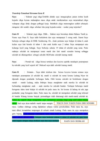 Transkrip Temubual Bersama Guru B
Saya : Selamat pagi cikgu.Terlebih dahulu saya mengucapkan jutaan terima kasih
kepada cikgu kerana meluangkan masa cikgu untuk membenarkan saya menemubual cikgu
walaupun cikgu sibuk dengan pelbagai kerja. Bolehkah cikgu menerangkan sedikit sebanyak
mengenai diri sendiri cikgu sebelum kita pergi kepada soalan – soalan yang terperinci?
Guru B : Selamat pagi cikgu. Ehhh… Izinkan saya bercakap dalam Bahasa Tamil ya.
Nama saya Puan X. Saya telah berkahwin dan saya mempunyai 3 orang anak. Suami Saya
berkerja sebagai cikgu di SMK Semberong. Eh…Anak pertama saya belajar di tahun 4, anak
kedua saya kini berada di tahun 1 dan anak ketida saya 2 tahun. Saya mempunyai satu
keluarga kecil yang bahagia. Saya berkerja selama 19 tahun di sekolah yang sama. Pada
mulanya sekolah ini mempunyai ramai murid dan kini murid semakin kurang sehingga
sekolah ini dikategorikan sebagai sekolah SKM iaitu sekolah kurang murid.
Saya : Pernah tak cikgu berasa tertekan dan kecewa apabila mendapat penempatan
ke sekolah yang kecil seperti ini? Maksud saya ialah sekolah kurang murid.
Guru B : Ermmm… Saya tidak tertekan dan berasa kecewa kerana semasa saya
mendapat penempatan di sekolah ini, murid si sekolah ini ramai kerana Ladang Niyor ini
dipenuhi dengan penduduk berbangsa India. Oleh kerana sekolah ini berdekatan dengan
rumah – rumah Ladang, maka ibubapa hanya menghantar anak mereka ke sekolah ini
berbanding menghantar anak – anak mereka ke sekolah bandar. Terdapat beberapa murid
beragama islam turut belajar di sekolah ini pada masa itu. Ini kerana di ladang ini ada juga
penduduk yang beragama islam. Pada masa itu, sekolah ini merupakan sekolah yang terkenal
di bandar Kluang kerana banyak pertandingan telah dimenangi oleh murid-murid sekolah ini.
Selain itu, seperti cikgu mengetahui, saya merupakan seorang cikgu yang aktif dalam bidang
sukan. Jadi saya akan melatih murid tanpa mengira
masa. Latihan olahraga sering dijalankan selepas waktu persekolahan. Pada masa itu, saya
turut diberi kemudahan tumpangan di sebuah rumah Ladang. Pada masa itu saya merupakan
guru bujang. Saya sanggup meluangkan masa saya pada waktu petang untuk melatih murid
dalam aktiviti aktiviti sukan. Selepas saya berkerja selama 4 tahun di sekolah ini, guru besar
amat kagum dengan sikap dedikasi saya dan saya medapat
TEKUN DAN YAKIN PADA DIRI SENDIRI
RAJIN DAN DEDIKASI
 