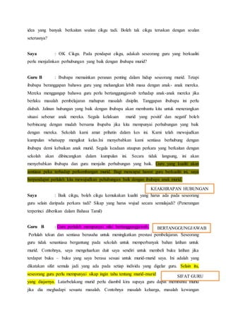 idea yang banyak berkaitan soalan cikgu tadi. Boleh tak cikgu teruskan dengan soalan
seterusnya?
Saya : OK Cikgu. Pada pendapat cikgu, adakah seseorang guru yang berkualiti
perlu menjalinkan perhubungan yang baik dengan ibubapa murid?
Guru B : Ibubapa memainkan peranan penting dalam hidup seseorang murid. Tetapi
ibubapa beranggapan bahawa guru yang meluangkan lebih masa dengan anak- anak mereka.
Mereka menggangap bahawa guru perlu bertanggungjawab terhadap anak-anak mereka jika
berlaku masalah pembelajaran mahupun masalah disiplin. Tanggapan ibubapa ini perlu
diubah. Jalinan hubungan yang baik dengan ibubapa akan membantu kita untuk menerangkan
situasi sebenar anak mereka. Segala kelakuan murid yang positif dan negatif boleh
berbincang dengan mudah bersama ibupaba jika kita mempunyai perhubungan yang baik
dengan mereka. Sekolah kami amat prihatin dalam kes ini. Kami telah mewujudkan
kumpulan whatsapp mengikut kelas.Ini menyebabkan kami sentiasa berhubung dengan
ibubapa demi kebaikan anak murid. Segala keadaan ataupun perkara yang berkaitan dengan
sekolah akan dibincangkan dalam kumpulan ini. Secara tidak langsung, ini akan
menyebabkan ibubapa dan guru menjalin perhubungan yang baik. Guru yang kualiti akan
sentiasa peka terhadap perkembangan murid. Bagi mencapai hasrat guru berkualiti ini, saya
berpendapat perlulah kita mewujudkan pehubungan baik dengan ibubapa anak murid.
Saya : Baik cikgu, boleh cikgu kemukakan kualiti yang harus ada pada seseorang
guru selain daripada perkara tadi? Sikap yang harus wujud secara semulajadi? (Penerangan
terperinci diberikan dalam Bahasa Tamil)
Guru B : Guru perlulah mempunyai nilai bertanggungjawab.
Perlulah tekun dan sentiasa berusaha untuk meningkatkan prestasi pembelajaran. Seseorang
guru tidak senantiasa bergantung pada sekolah untuk memperbanyak bahan latihan untuk
murid. Contohnya, saya mengeluarkan duit saya sendiri untuk membeli buku latihan jika
terdapat buku – buku yang saya berasa sesuai untuk murid-murid saya. Ini adalah yang
dikatakan sifat semula jadi yang ada pada setiap individu yang digelar guru. Selain itu,
seseorang guru perlu mempunyai sikap ingin tahu tentang murid-murid
yang diajarnya. Latarbelakang murid perlu diambil kira supaya guru dapat membantu murid
jika dia meghadapi sesuatu masalah. Contohnya masalah keluarga, masalah kewangan
KEAKHRAPAN HUBUNGAN
BERTANGGUNGJAWAB
SIFAT GURU
 