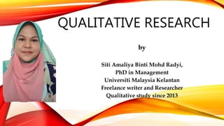 QUALITATIVE RESEARCH
by
Siti Amaliya Binti Mohd Radyi,
PhD in Management
Universiti Malaysia Kelantan
Freelance writer and Researcher
Qualitative study since 2013
 